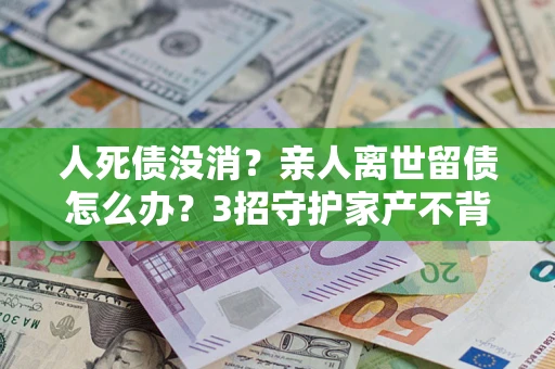 北京人死债没消？亲人离世留债怎么办？3招守护家产不背锅