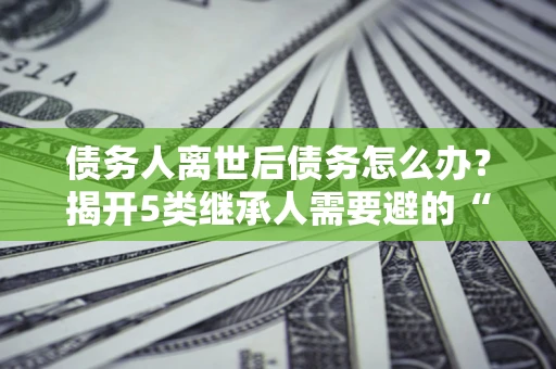 北京债务人离世后债务怎么办？揭开5类继承人需要避的“坑”